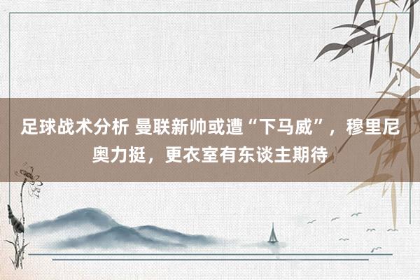 足球战术分析 曼联新帅或遭“下马威”，穆里尼奥力挺，更衣室有东谈主期待