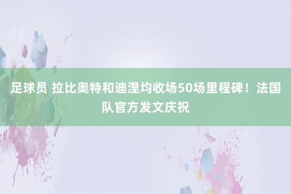 足球员 拉比奥特和迪涅均收场50场里程碑！法国队官方发文庆祝