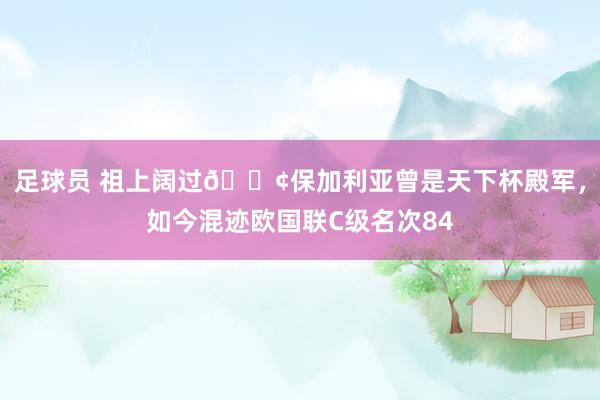 足球员 祖上阔过😢保加利亚曾是天下杯殿军，如今混迹欧国联C级名次84