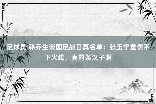 足球员 韩乔生谈国足战日真名单：张玉宁重伤不下火线，真的条汉子啊