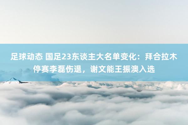 足球动态 国足23东谈主大名单变化：拜合拉木停赛李磊伤退，谢文能王振澳入选