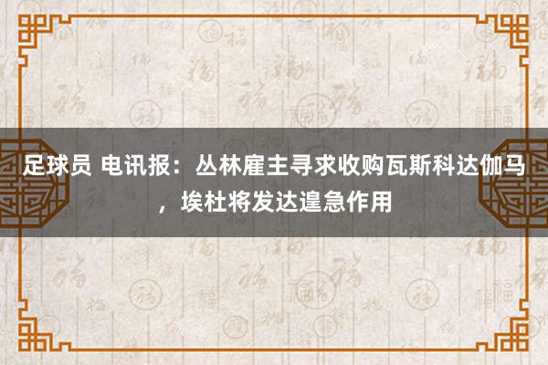 足球员 电讯报：丛林雇主寻求收购瓦斯科达伽马，埃杜将发达遑急作用