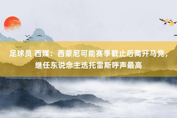 足球员 西媒：西蒙尼可能赛季截止后离开马竞，继任东说念主选托雷斯呼声最高