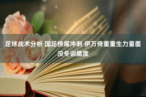 足球战术分析 国足榜尾冲刺 伊万倚重重生力量覆没冬训臆度