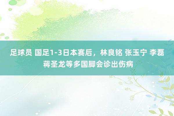 足球员 国足1-3日本赛后，林良铭 张玉宁 李磊 蒋圣龙等多国脚会诊出伤病