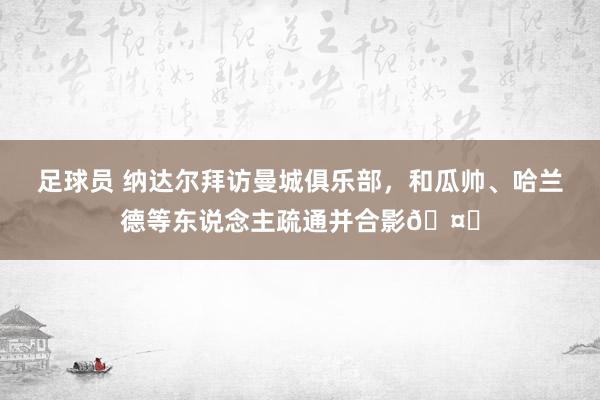 足球员 纳达尔拜访曼城俱乐部，和瓜帅、哈兰德等东说念主疏通并合影🤝