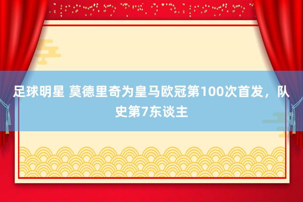 足球明星 莫德里奇为皇马欧冠第100次首发，队史第7东谈主