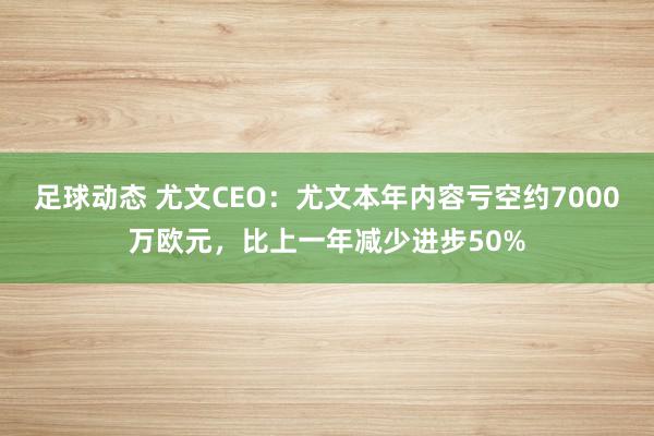 足球动态 尤文CEO：尤文本年内容亏空约7000万欧元，比上一年减少进步50%