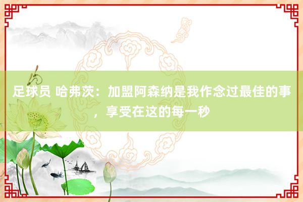 足球员 哈弗茨：加盟阿森纳是我作念过最佳的事，享受在这的每一秒