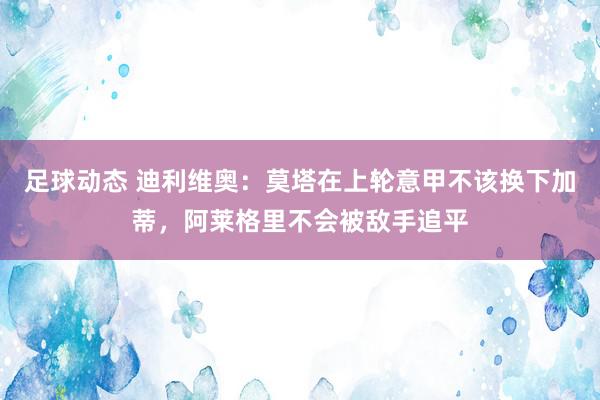 足球动态 迪利维奥：莫塔在上轮意甲不该换下加蒂，阿莱格里不会被敌手追平