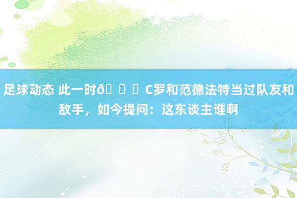 足球动态 此一时😂C罗和范德法特当过队友和敌手，如今提问：这东谈主谁啊