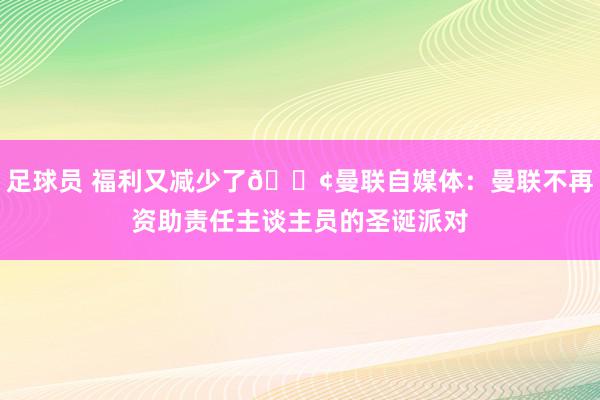 足球员 福利又减少了😢曼联自媒体：曼联不再资助责任主谈主员的圣诞派对