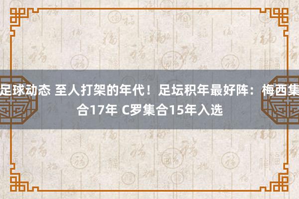 足球动态 至人打架的年代！足坛积年最好阵：梅西集合17年 C罗集合15年入选