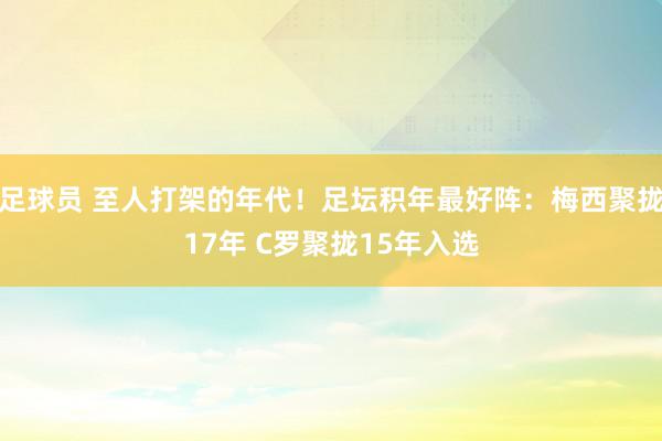 足球员 至人打架的年代！足坛积年最好阵：梅西聚拢17年 C罗聚拢15年入选