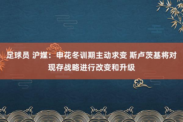 足球员 沪媒：申花冬训期主动求变 斯卢茨基将对现存战略进行改变和升级