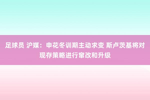 足球员 沪媒：申花冬训期主动求变 斯卢茨基将对现存策略进行窜改和升级