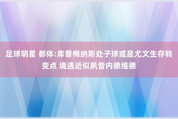 足球明星 都体:库普梅纳斯处子球或是尤文生存转变点 境遇近似夙昔内德维德