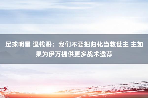 足球明星 退钱哥：我们不要把归化当救世主 主如果为伊万提供更多战术遴荐