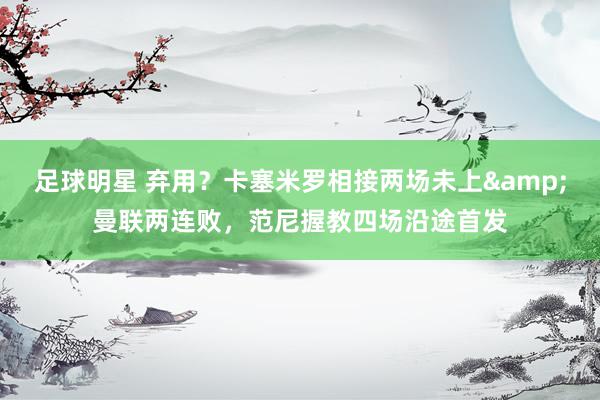 足球明星 弃用？卡塞米罗相接两场未上&曼联两连败，范尼握教四场沿途首发