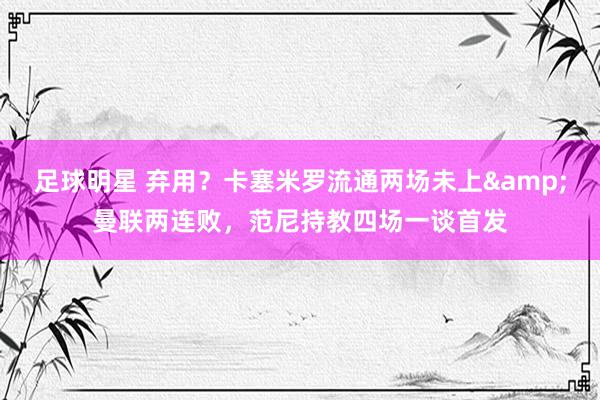 足球明星 弃用？卡塞米罗流通两场未上&曼联两连败，范尼持教四场一谈首发