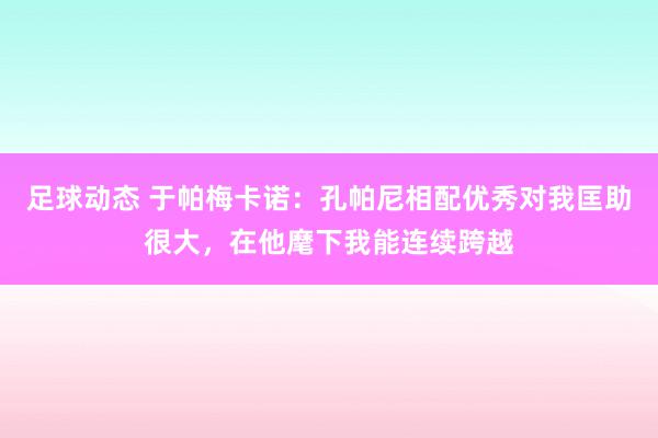 足球动态 于帕梅卡诺：孔帕尼相配优秀对我匡助很大，在他麾下我能连续跨越