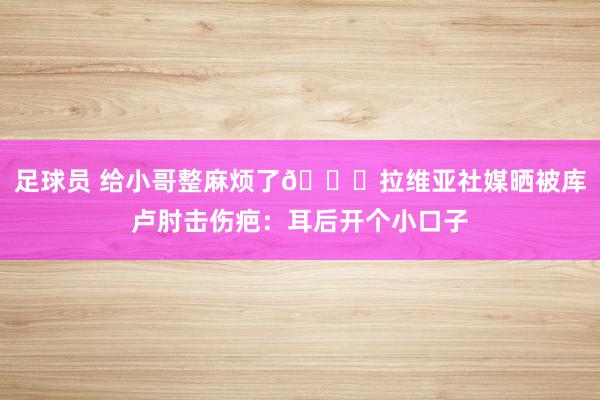 足球员 给小哥整麻烦了😅拉维亚社媒晒被库卢肘击伤疤：耳后开个小口子