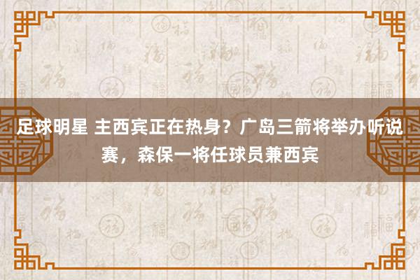 足球明星 主西宾正在热身？广岛三箭将举办听说赛，森保一将任球员兼西宾