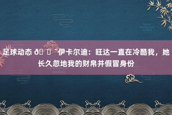 足球动态 😨伊卡尔迪：旺达一直在冷酷我，她长久忽地我的财帛并假冒身份