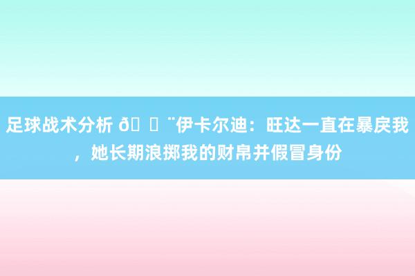 足球战术分析 😨伊卡尔迪：旺达一直在暴戾我，她长期浪掷我的财帛并假冒身份