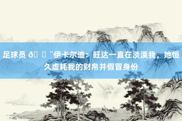 足球员 😨伊卡尔迪：旺达一直在淡漠我，她恒久虚耗我的财帛并假冒身份