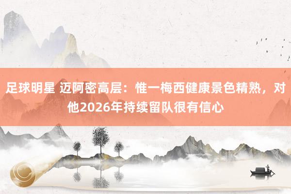 足球明星 迈阿密高层：惟一梅西健康景色精熟，对他2026年持续留队很有信心