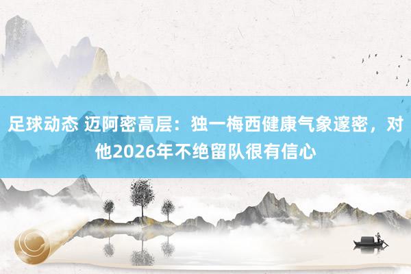 足球动态 迈阿密高层：独一梅西健康气象邃密，对他2026年不绝留队很有信心