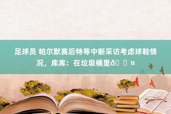 足球员 帕尔默赛后特等中断采访考虑球鞋情况，库库：在垃圾桶里😤