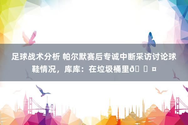 足球战术分析 帕尔默赛后专诚中断采访讨论球鞋情况，库库：在垃圾桶里😤