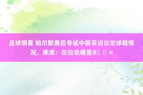 足球明星 帕尔默赛后专诚中断采访议论球鞋情况，库库：在垃圾桶里😤