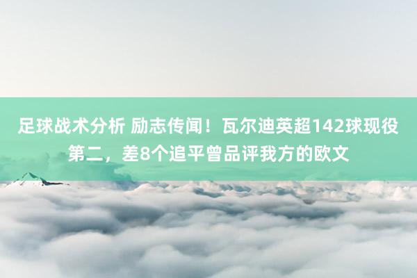 足球战术分析 励志传闻！瓦尔迪英超142球现役第二，差8个追平曾品评我方的欧文