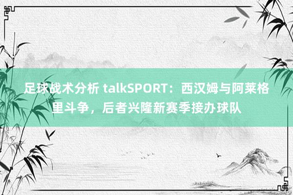 足球战术分析 talkSPORT：西汉姆与阿莱格里斗争，后者兴隆新赛季接办球队