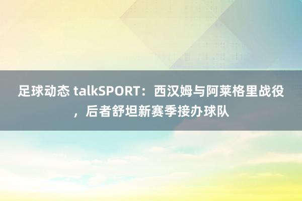 足球动态 talkSPORT：西汉姆与阿莱格里战役，后者舒坦新赛季接办球队