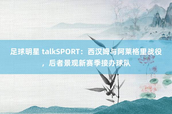 足球明星 talkSPORT：西汉姆与阿莱格里战役，后者景观新赛季接办球队