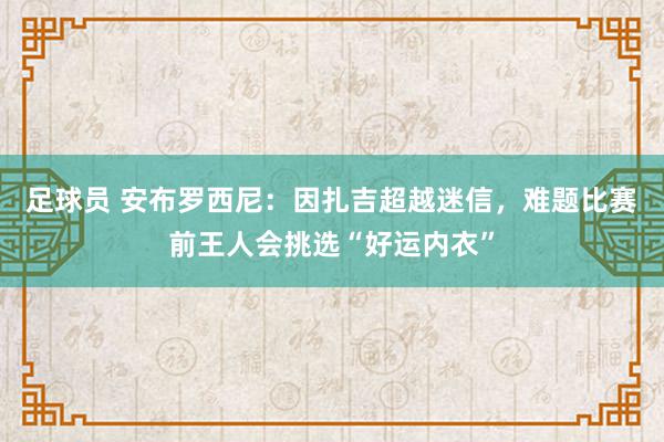 足球员 安布罗西尼：因扎吉超越迷信，难题比赛前王人会挑选“好运内衣”