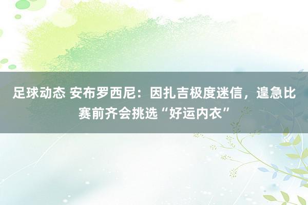 足球动态 安布罗西尼：因扎吉极度迷信，遑急比赛前齐会挑选“好运内衣”