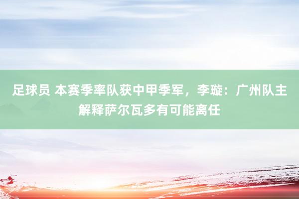 足球员 本赛季率队获中甲季军，李璇：广州队主解释萨尔瓦多有可能离任