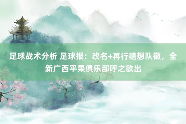 足球战术分析 足球报：改名+再行瞎想队徽，全新广西平果俱乐部呼之欲出