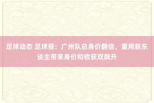 足球动态 足球报：广州队总身价翻倍，重用新东谈主带来身价和收获双飙升