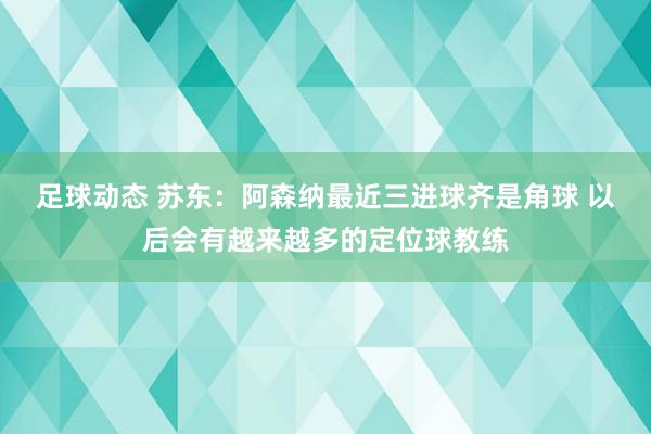 足球动态 苏东：阿森纳最近三进球齐是角球 以后会有越来越多的定位球教练