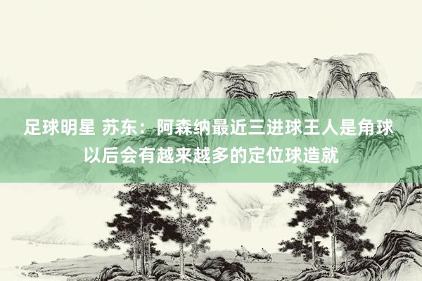 足球明星 苏东：阿森纳最近三进球王人是角球 以后会有越来越多的定位球造就