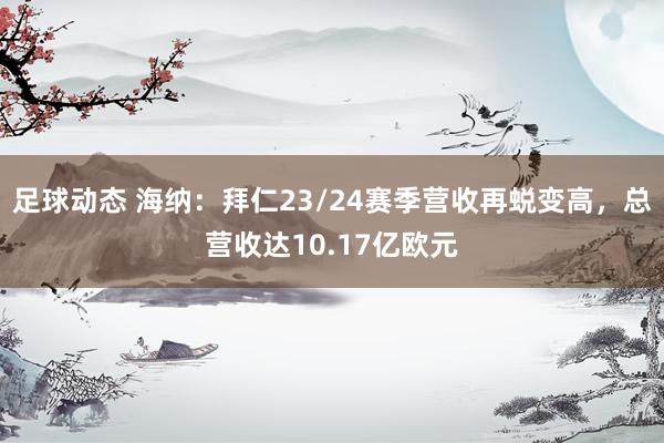 足球动态 海纳：拜仁23/24赛季营收再蜕变高，总营收达10.17亿欧元