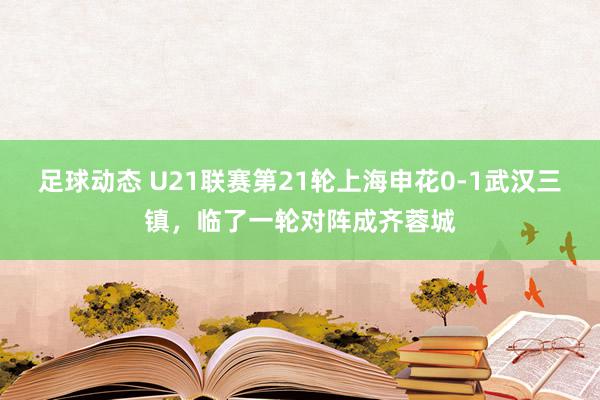 足球动态 U21联赛第21轮上海申花0-1武汉三镇，临了一轮对阵成齐蓉城