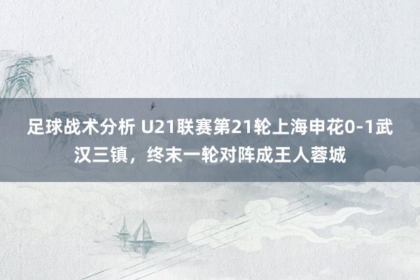 足球战术分析 U21联赛第21轮上海申花0-1武汉三镇，终末一轮对阵成王人蓉城