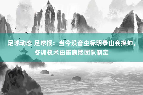 足球动态 足球报：当今没音尘标明泰山会换帅，冬训权术由崔康熙团队制定